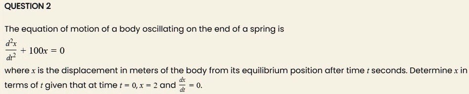 The equation of motion of a body oscillating on the end of a spring is
fracd^2xdt^2 + 100x = 0
where x is the displacement in meters of the body from its equilibrium position after time t seconds. Determine x in
terms of t given that at time t = 0, x = 2 and fracdxdt = 0.