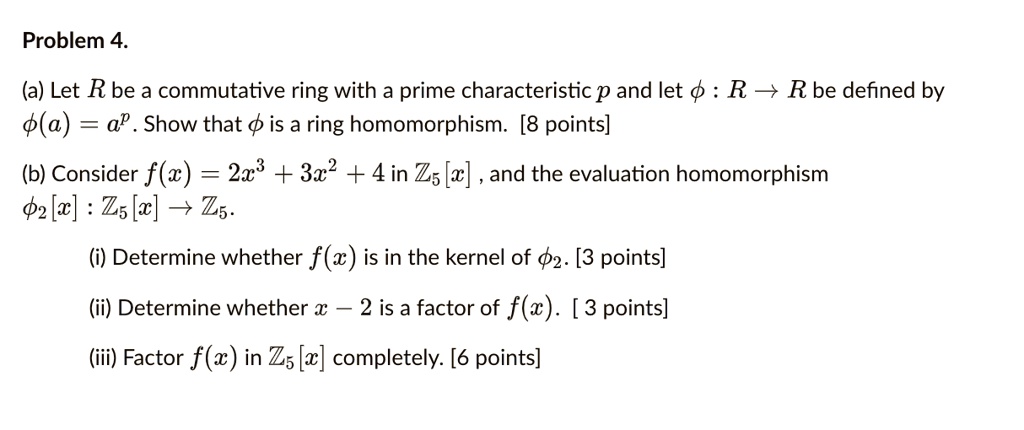 Problem 4.
(a) Let R be a commutative ring with a prime characteristic p and let (phi: R 	o R) be defined by
(phi(a) = a^p). Show that (phi) is a ring homomorphism. [8 points]
(b) Consider (f(x) = 2x^3 + 3x^2 + 4) in (mathbbZ5[x]), and the evaluation homomorphism
(phi2[x]: mathbbZ5[x] 	o mathbbZ5).
(i) Determine whether (f(x)) is in the kernel of (phi2). [3 points]
(ii) Determine whether (x - 2) is a factor of (f(x)). [3 points]
(iii) Factor (f(x)) in (mathbbZ5[x]) completely. [6 points]
