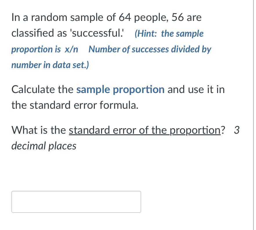 In a random sample of 64 people, 56 are classified as 'successful.' (Hint: the sample proportion is x/n Number of successes divided by number in data set.)

Calculate the sample proportion and use it in the standard error formula.

What is the standard error of the proportion? 3 decimal places