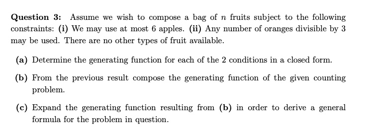 Question 3: Assume we wish to compose a bag of n fruits subject to the following constraints: (i) We may use at most 6 apples. (ii) Any number of oranges divisible by 3 may be used. There are no other types of fruit available.
(a) Determine the generating function for each of the 2 conditions in a closed form.
(b) From the previous result compose the generating function of the given counting problem.
(c) Expand the generating function resulting from (b) in order to derive a general formula for the problem in question.