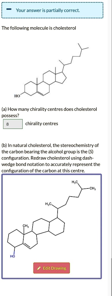 The following molecule is cholesterol
(a) How many chirality centres does cholesterol possess?
8 chirality centres
(b) In natural cholesterol, the stereochemistry of the carbon bearing the alcohol group is the (S) configuration. Redraw cholesterol using dash-wedge bond notation to accurately represent the configuration of the carbon at this centre.