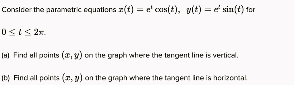 Consider the parametric equations x(t) = e^t cos(t), y(t) = e^t sin(t) for

0 ? t ? 2?.

(a) Find all points (x, y) on the graph where the tangent line is vertical.

(b) Find all points (x, y) on the graph where the tangent line is horizontal.