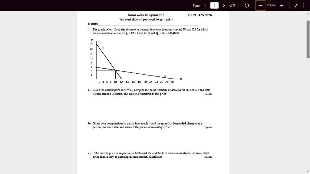 Name:
Page < 1 > of 3
ZOOM +
Homework Assignment 3
You must show all your work to earn points
ECON 3125 SP24
1. The graph below illustrates the inverse demand functions (demand curves) D1 and D2 for which
the demand functions are: Q1 = 12 - 0.5P1 (D1) and Q2 = 30 - 5P2 (D2).
Q
2 4 6 8 10 12 14 16 18 20 22 24 26 28 30
a) Given the current price for P= 4, compute the point elasticity of demand for D1 and D2 and state
if each demand is elastic, unit elastic, or inelastic at this price?
3 points
b) Given your computations in part a, how much would the quantity demanded change (as a
percent) for each demand curve if the prices increased by 20%? 
2 points
c) If the current price is4 per unit in both markets, and the firm wants to maximize revenue, what
price should they be charging in each market? (Motivate)
2 points
