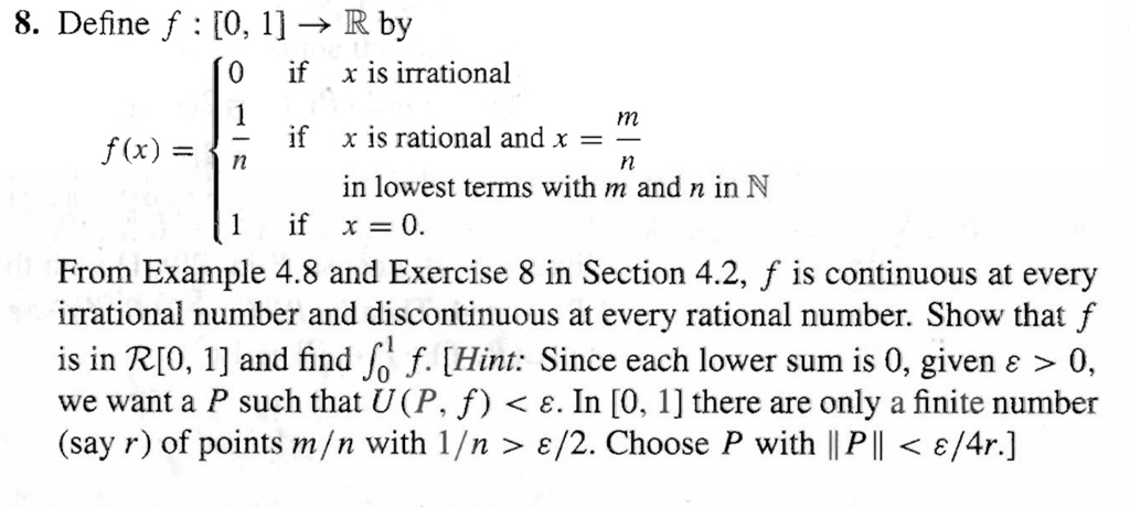 8. Define f : [0, 1] ? ? by
f(x) = 
0 if x is irrational
1/n if x is rational and x = m/n in lowest terms with m and n in ?
1 if x = 0.
From Example 4.8 and Exercise 8 in Section 4.2, f is continuous at every irrational number and discontinuous at every rational number. Show that f is in ?[0, 1] and find ??¹ f. [Hint: Since each lower sum is 0, given ? > 0, we want a P such that U(P, f) < ?. In [0, 1] there are only a finite number (say r) of points m/n with 1/n > ?/2. Choose P with ||P|| < ?/4r.]