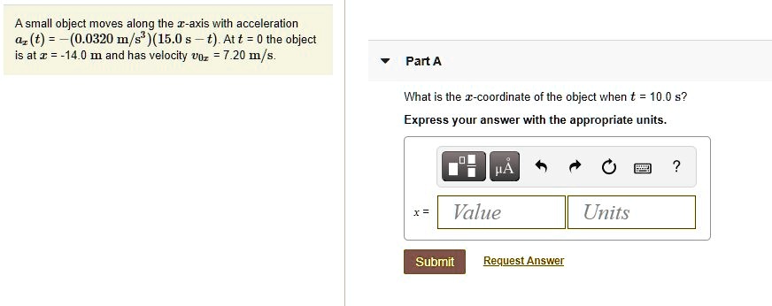 A small object moves along the x-axis with acceleration ax(t) = -(0.0320 m/s^3)(15.0 s - t). At t = 0 the object is at x = -14.0 m and has velocity v0x = 7.20 m/s.

Part A
What is the x-coordinate of the object when t = 10.0 s?
Express your answer with the appropriate units.