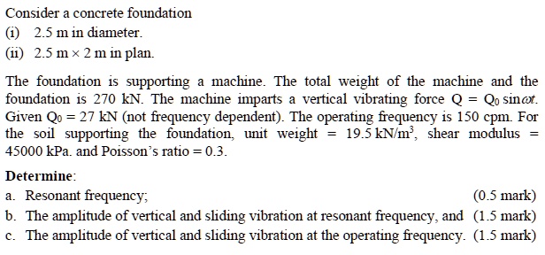 Consider a concrete foundation
(i) 2.5 m in diameter.
(ii) 2.5 m × 2 m in plan.
The foundation is supporting a machine. The total weight of the machine and the
foundation is 270 kN. The machine imparts a vertical vibrating force Q = Q? sin?t.
Given Q? = 27 kN (not frequency dependent). The operating frequency is 150 cpm. For
the soil supporting the foundation, unit weight = 19.5 kN/m³, shear modulus =
45000 kPa. and Poisson’s ratio = 0.3.
Determine:
a. Resonant frequency;
(0.5 mark)
b. The amplitude of vertical and sliding vibration at resonant frequency, and (1.5 mark)
c. The amplitude of vertical and sliding vibration at the operating frequency. (1.5 mark)