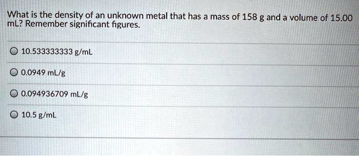 What is the density of an unknown metal that has a mass of 158 g and a volume of 15.00 mL? Remember significant figures.
10.533333333 g/mL
0.0949 mL/g
0.094936709 mL/g
10.5 g/mL