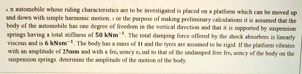 An automobile whose riding characteristics are to be investigated is placed on a platform which can be moved up and down with simple harmonic motion. For the purpose of making preliminary calculations it is assumed that the body of the automobile has one degree of freedom in the vertical direction and that it is supported by suspension springs having a total stiffness of 50 kNm?¹. The total damping force offered by the shock absorbers is linearly viscous and is 6 kNsm?¹. The body has a mass of 1t and the tyres are assumed to be rigid. If the platform vibrates with an amplitude of 25mm and with a frequency equal to that of the undamped free frequency of the body on the suspension springs, determine the amplitude of the motion of the body.