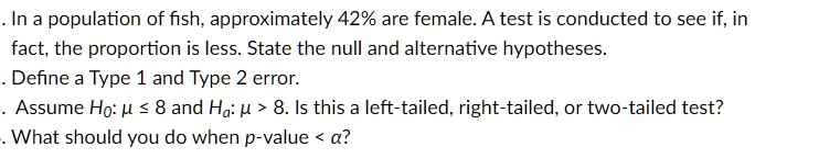 . In a population of fish, approximately 42% are female. A test is conducted to see if, in fact, the proportion is less. State the null and alternative hypotheses.
. Define a Type 1 and Type 2 error.
. Assume H0: μ≤ 8 and Hα: μ > 8. Is this a left-tailed, right-tailed, or two-tailed test?
. What should you do when p-value < α?