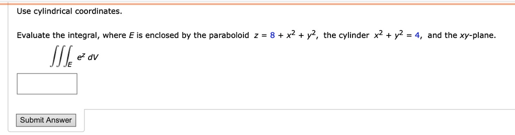 Use cylindrical coordinates.
Evaluate the integral, where E is enclosed by the paraboloid z = 8 + x^2 + y^2, the cylinder x^2 + y^2 = 4, and the xy-plane.
iiintE e^z dV