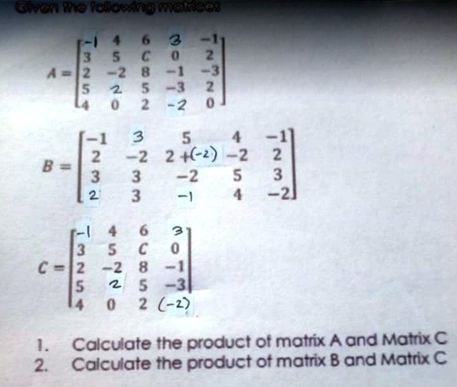 Given the following matrices
A = eginbmatrix -1     4     6     3     -1  3     5     C     0     2  2     -2     8     -1     -3  5     2     5     -3     2  4     0     2     -2     0 endbmatrix
B = eginbmatrix -1     3     5     4     -1  2     -2     2 + (-2)     -2     2  3     3     -2     5     3  2     3     -1     4     -2 endbmatrix
C = eginbmatrix -1     4     6     3  3     5     C     0  2     -2     8     -1  5     2     5     -3  4     0     2     (-2) endbmatrix
1. Calculate the product of matrix A and Matrix C
2. Calculate the product of matrix B and Matrix C