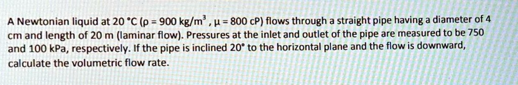 A Newtonian liquid at 20 °C (ρ = 900 kg/m^3, μ = 800 cP) flows through a straight pipe having a diameter of 4 cm and length of 20 m (laminar flow). Pressures at the inlet and outlet of the pipe are measured to be 750 and 100 kPa, respectively. If the pipe is inclined 20° to the horizontal plane and the flow is downward, calculate the volumetric flow rate.