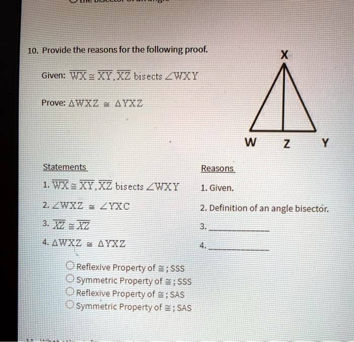 10. Provide the reasons for the following proof.
Given: ?WX ? ?XY, ?XZ bisects ?WXY
Prove: ?WXZ ? ?YXZ

Statements
Reasons
1. ?WX ? ?XY, ?XZ bisects ?WXY
1. Given.
2. ?WXZ ? ?YXZ
2. Definition of an angle bisector.
3. ?XZ ? ?XZ
3.
4. ?WXZ ? ?YXZ
4.

Reflexive Property of ?; SSS
Symmetric Property of ?; SSS
Reflexive Property of ?; SAS
Symmetric Property of ?; SAS