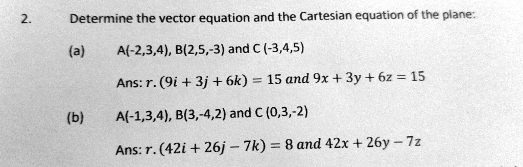 2. Determine the vector equation and the Cartesian equation of the plane:
(a) A(-2,3,4), B(2,5,-3) and C (-3,4,5)
Ans: r. (9i + 3j + 6k) = 15 and 9x + 3y + 6z = 15
(b) A(-1,3,4), B(3,-4,2) and C (0,3,-2)
Ans: r. (42i + 26j - 7k) = 8 and 42x + 26y - 7z