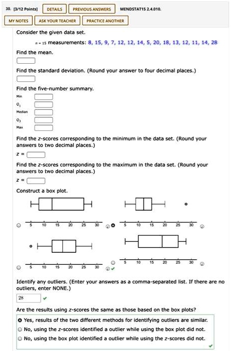 Consider the given data set.
n = 15 measurements: 8, 15, 9, 7, 12, 12, 14, 5, 20, 18, 13, 12, 11, 14, 28
Find the mean.
Find the standard deviation. (Round your answer to four decimal places.)
Find the five-number summary.
Min
Q1
Median
Q3
Max
Find the z-scores corresponding to the minimum in the data set. (Round your
answers to two decimal places.)
z =
Find the z-scores corresponding to the maximum in the data set. (Round your
answers to two decimal places.)
z =
Construct a box plot.
Identify any outliers. (Enter your answers as a comma-separated list. If there are no
outliers, enter NONE.)
28
Are the results using z-scores the same as those based on the box plots?
Yes, results of the two different methods for identifying outliers are similar.
No, using the z-scores identified a outlier while using the box plot did not.
No, using the box plot identified a outlier while using the z-scores did not.