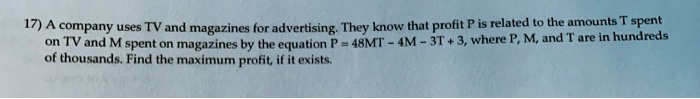 A company uses TV and magazines for advertising. They know that profit P is related to the amounts T spent on TV and M spent on magazines by the equation P = 48MT - 4M - 3T + 3, where P, M, and T are in hundreds of thousands. Find the maximum profit, if it exists.
