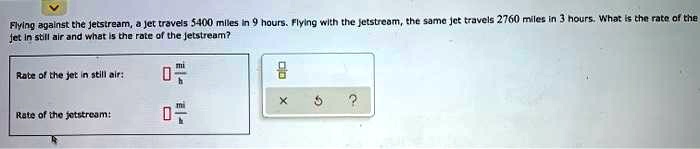 Flying against the jetstream, a jet travels 5400 miles in 9 hours. Flying with the jetstream, the same jet travels 2760 miles in 3 hours. What is the rate of the jet in still air and what is the rate of the jetstream?

Rate of the jet in still air: [ ] mi/h
Rate of the jetstream: [ ] mi/h
