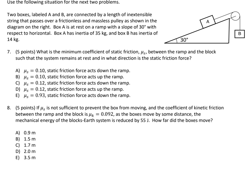 Use the following situation for the next two problems.

Two boxes, labeled A and B, are connected by a length of inextensible string that passes over a frictionless and massless pulley as shown in the diagram on the right. Box A is at rest on a ramp with a slope of 30° with respect to horizontal. Box A has inertia of 35 kg, and box B has inertia of 14 kg.

7. (5 points) What is the minimum coefficient of static friction, ?s, between the ramp and the block such that the system remains at rest and in what direction is the static friction force?

A) ?s = 0.10, static friction force acts down the ramp.
B) ?s = 0.10, static friction force acts up the ramp.
C) ?s = 0.12, static friction force acts down the ramp.
D) ?s = 0.12, static friction force acts up the ramp.
E) ?s = 0.93, static friction force acts down the ramp.

8. (5 points) If ?s is not sufficient to prevent the box from moving, and the coefficient of kinetic friction between the ramp and the block is ?k = 0.092, as the boxes move by some distance, the mechanical energy of the blocks-Earth system is reduced by 55 J. How far did the boxes move?

A) 0.9 m
B) 1.5 m
C) 1.7 m
D) 2.0 m
E) 3.5 m