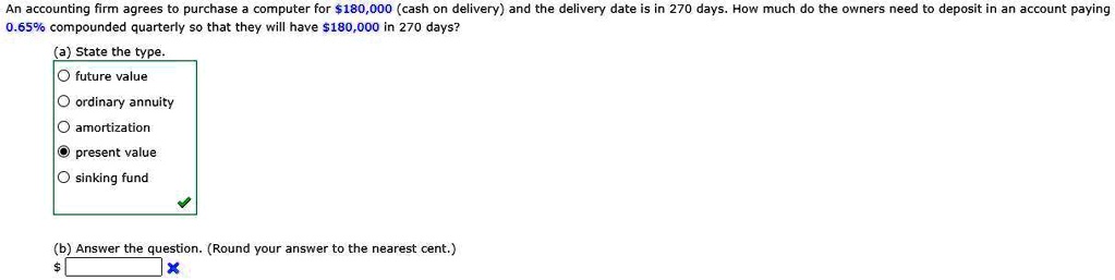 An accounting firm agrees to purchase a computer for 180,000 (cash on delivery) and the delivery date is in 270 days. How much do the owners need to deposit in an account paying 0.65% compounded quarterly so that they will have $180,000 in 270 days?
(a) State the type.
future value
ordinary annuity
amortization
present value
sinking fund
(b) Answer the question. (Round your answer to the nearest cent.)