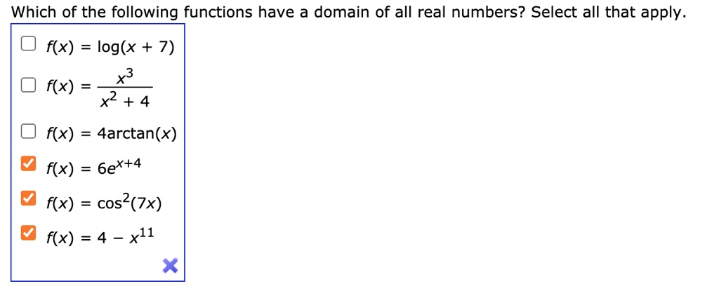 Which of the following functions have a domain of all real numbers? Select all that apply.
f(x) = log(x + 7)
f(x) = (x^3)/(x^2 + 4)
f(x) = 4arctan(x)
f(x) = 6e^x+4
f(x) = cos^2(7x)
f(x) = 4 - x^11