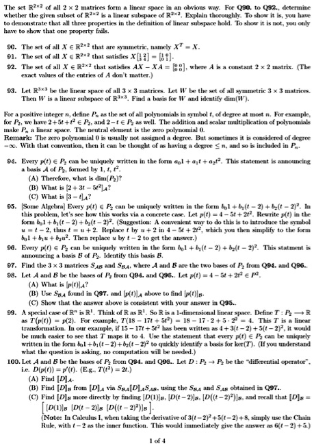 The set R2   times;2 of all 2    times; 2 matrices form a linear space in an obvious way. For Q90. to Q92., determine whether the given subset of R2   times;2 is a linear subspace of R2   times;2. Explain thoroughly. To show it is, you have to demonstrate that all three properties in the definition of linear subspace hold. To show it is not, you only have to show that one property fails.

90. The set of all X ? R2   times;2 that are symmetric, namely XT = X.
91. The set of all X ? R2   times;2 that satisfies X[1 2; 3 4] = [1 0; 0 1].
92. The set of all X ? R2   times;2 that satisfies AX ? XA = [0 0; 0 0], where A is a constant 2    times; 2 matrix. (The exact values of the entries of A don't matter.)

93. Let R3   times;3 be the linear space of all 3    times; 3 matrices. Let W be the set of all symmetric 3    times; 3 matrices. Then W is a linear subspace of R3   times;3. Find a basis for W and identify dim(W).

For a positive integer n, define Pn as the set of all polynomials in symbol t, of degree at most n. For example, for P2, we have 2 + 5t + t2 ? P2, and 2 ? t ? P2 as well. The addition and scalar multiplication of polynomials make Pn a linear space. The neutral element is the zero polynomial 0.
Remark: The zero polynomial 0 is usually not assigned a degree. But sometimes it is considered of degree ??. With that convention, then it can be thought of as having a degree ? n, and so is included in Pn.

94. Every p(t) ? P2 can be uniquely written in the form a01 + a1t + a2t2. This statement is announcing a basis A of P2, formed by 1, t, t2.
(A) Therefore, what is dim(P2)?
(B) What is [2 + 3t ? 5t2]A?
(C) What is [3 ? t]A?

95. [Some Algebra] Every p(t) ? P2 can be uniquely written in the form b01 + b1(t ? 2) + b2(t ? 2)2. In this problem, let's see how this works via a concrete case. Let p(t) = 4 ? 5t + 2t2. Rewrite p(t) in the form b01 + b1(t ? 2) + b2(t ? 2)2. (Suggestion: A convenient way to do this is to introduce the symbol u = t ? 2, thus t = u + 2. Replace t by u + 2 in 4 ? 5t + 2t2, which you then simplify to the form b01 + b1u + b2u2. Then replace u by t ? 2 to get the answer.)

96. Every p(t) ? P2 can be uniquely written in the form b01 + b1(t ? 2) + b2(t ? 2)2. This statement is announcing a basis B of P2. Identify this basis B.

97. Find the 3    times; 3 matrices SAB and SBA, where A and B are the two bases of P2 from Q94. and Q96..

98. Let A and B be the bases of P2 from Q94. and Q96.. Let p(t) = 4 ? 5t + 2t2 ? P2.
(A) What is [p(t)]A?
(B) Use SBA found in Q97. and [p(t)]A above to find [p(t)]B.
(C) Show that the answer above is consistent with your answer in Q95..

99. A special case of Rn is R1. Think of R as R1. So R is a 1-dimensional linear space. Define T : P2 ? R as T(p(t)) = p(2). For example, T(18 ? 17t + 5t2) = 18 ? 17    sdot; 2 + 5    sdot; 22 = 4. This T is a linear transformation. In our example, if 18 ? 17t + 5t2 has been written as 4 + 3(t ? 2) + 5(t ? 2)2, it would be much easier to see that T maps it to 4. Use the statement that every p(t) ? P2 can be uniquely written in the form b01 + b1(t ? 2) + b2(t ? 2)2 to quickly identify a basis for ker(T). (If you understand what the question is asking, no computation will be needed.)

100. Let A and B be the bases of P2 from Q94. and Q96.. Let D : P2 ? P2 be the ?differential operator?, i.e. D(p(t)) = p'(t). (E.g., D(t2) = 2t.)
(A) Find [D]A.
(B) Find [D]B from [D]A via SBADASA B, using the SBA and SAB obtained in Q97..
(C) Find [D]B more directly by finding [D(1)]B, [D(t ? 2)]B, [D((t ? 2)2)]B, and recall that [D]B = [[D(1)]B [D(t ? 2)]B [D((t ? 2)2)]B].
(Note: In Calculus I, when taking the derivative of 3(t ? 2)2 + 5(t ? 2) + 8, simply use the Chain Rule, with t ? 2 as the inner function. This would immediately give the answer as 6(t ? 2) + 5.)