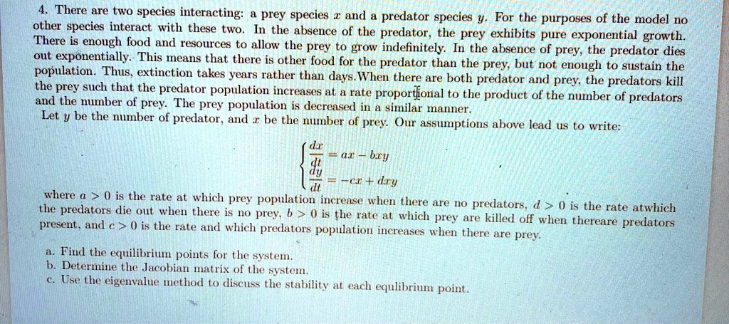 4. There are two species interacting: a prey species x and a predator species y. For the purposes of the model no other species interact with these two. In the absence of the predator, the prey exhibits pure exponential growth. There is enough food and resources to allow the prey to grow indefinitely. In the absence of prey, the predator dies out exponentially. This means that there is other food for the predator than the prey, but not enough to sustain the population. Thus, extinction takes years rather than days. When there are both predator and prey, the predators kill the prey such that the predator population increases at a rate proportional to the product of the number of predators and the number of prey. The prey population is decreased in a similar manner. Let y be the number of predator, and x be the number of prey. Our assumptions above lead us to write: dx/dt = ax - bxy, dy/dt = -cx + dxy where a > 0 is the rate at which prey population increase when there are no predators, d > 0 is the rate at which the predators die out when there is no prey, b > 0 is the rate at which prey are killed off when there are predators present, and c > 0 is the rate and which predators population increases when there are prey. a. Find the equilibrium points for the system. b. Determine the Jacobian matrix of the system. c. Use the eigenvalue method to discuss the stability at each equilibrium point.