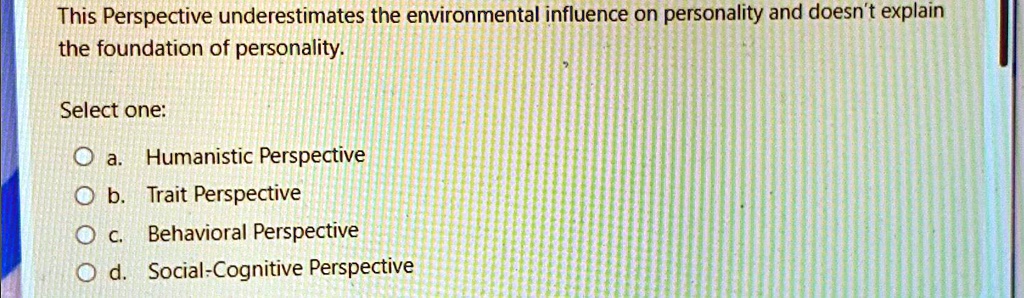 This Perspective underestimates the environmental influence on personality and doesn't explain
the foundation of personality.
Select one:
Oa. Humanistic Perspective
Ob. Trait Perspective
Oc. Behavioral Perspective
Od. Social-Cognitive Perspective