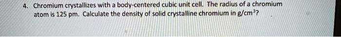 Chromium crystallizes with a body-centered cubic unit cell. The radius of a chromium atom is 125 pm. Calculate the density of solid crystalline chromium in g/cm³?
