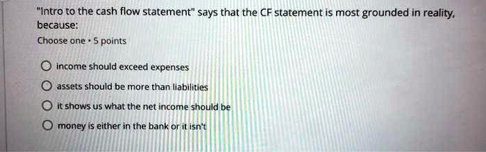 "Intro to the cash flow statement" says that the CF statement is most grounded in reality,
because:
Choose one • 5 points
income should exceed expenses
assets should be more than liabilities
it shows us what the net income should be
money is either in the bank or it isn't
