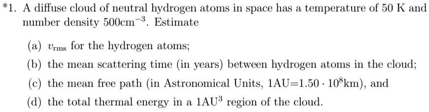 *1. A diffuse cloud of neutral hydrogen atoms in space has a temperature of 50 K and number density 500cm^-3. Estimate
(a) vrms for the hydrogen atoms;
(b) the mean scattering time (in years) between hydrogen atoms in the cloud;
(c) the mean free path (in Astronomical Units, 1AU=1.50 · 10^8km), and
(d) the total thermal energy in a 1AU^3 region of the cloud.
