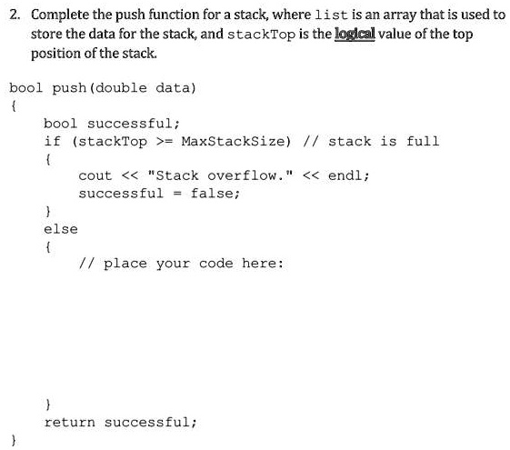 2. Complete the push function for a stack, where list is an array that is used to
store the data for the stack, and stackTop is the logical value of the top
position of the stack.
bool push (double data)

bool successful;
if (stackTop >= MaxStackSize) // stack is full

cout << "Stack overflow." << endl;
successful = false;

else

// place your code here:


return successful;