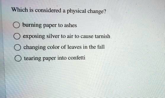 Which is considered a physical change?

burning paper to ashes
exposing silver to air to cause tarnish
changing color of leaves in the fall
tearing paper into confetti