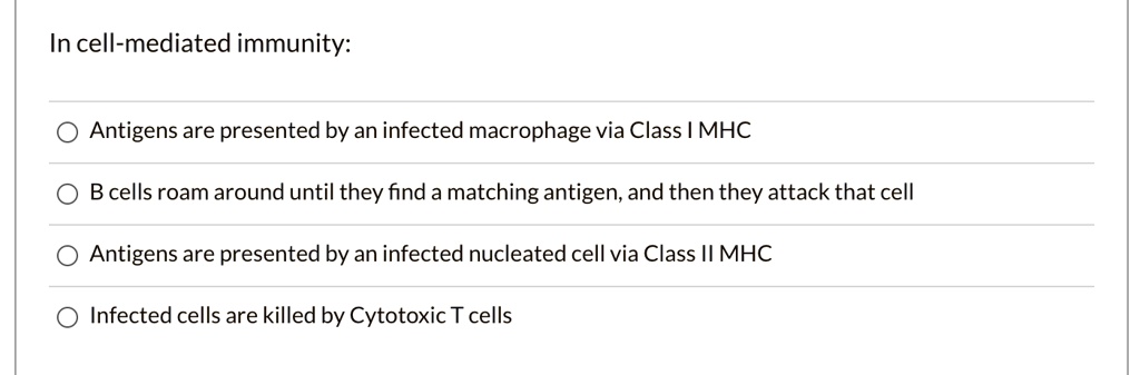 In cell-mediated immunity:
Antigens are presented by an infected macrophage via Class I MHC
B cells roam around until they find a matching antigen, and then they attack that cell
Antigens are presented by an infected nucleated cell via Class II MHC
Infected cells are killed by Cytotoxic T cells
