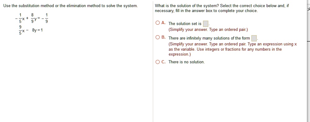 Use the substitution method or the elimination method to solve the system.
-1/5x + 8/9y = -1/9
9/5x - 8y = 1
What is the solution of the system? Select the correct choice below and, if necessary, fill in the answer box to complete your choice.
A. The solution set is .
(Simplify your answer. Type an ordered pair.)
B. There are infinitely many solutions of the form .
(Simplify your answer. Type an ordered pair. Type an expression using x as the variable. Use integers or fractions for any numbers in the expression.)
C. There is no solution.