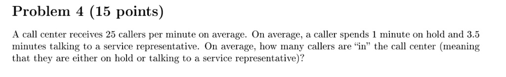 Problem 4 (15 points)
A call center receives 25 callers per minute on average. On average, a caller spends 1 minute on hold and 3.5 minutes talking to a service representative. On average, how many callers are ïnẗhe call center (meaning that they are either on hold or talking to a service representative)?