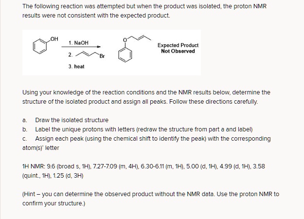 The following reaction was attempted but when the product was isolated, the proton NMR
results were not consistent with the expected product.
OH
1. NaOH
Expected Product
Not Observed
2.
Br
3. heat
Using your knowledge of the reaction conditions and the NMR results below, determine the
structure of the isolated product and assign all peaks. Follow these directions carefully.
a. Draw the isolated structure
b. Label the unique protons with letters (redraw the structure from part a and label)
c. Assign each peak (using the chemical shift to identify the peak) with the corresponding
atom(s)' letter
1H NMR: 9.6 (broad s, 1H), 7.27-7.09 (m, 4H), 6.30-6.11 (m, 1H), 5.00 (d, 1H), 4.99 (d, 1H), 3.58
(quint., 1H), 1.25 (d, 3H)
(Hint - you can determine the observed product without the NMR data. Use the proton NMR to
confirm your structure.)
