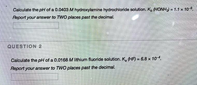 Calculate the pH of a 0.0403 M hydroxylamine hydrochloride solution. Kb (HONH2) = 1.1 x 10^-8.
Report your answer to TWO places past the decimal.
Calculate the pH of a 0.0168 M lithium fluoride solution. Ka (HF) = 6.8 x 10^-4.
Report your answer to TWO places past the decimal.