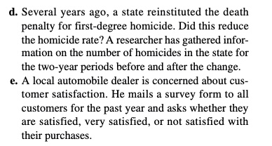 d. Several years ago, a state reinstituted the death
penalty for first-degree homicide. Did this reduce
the homicide rate? A researcher has gathered infor-
mation on the number of homicides in the state for
the two-year periods before and after the change.
e. A local automobile dealer is concerned about cus-
tomer satisfaction. He mails a survey form to all
customers for the past year and asks whether they
are satisfied, very satisfied, or not satisfied with
their purchases.