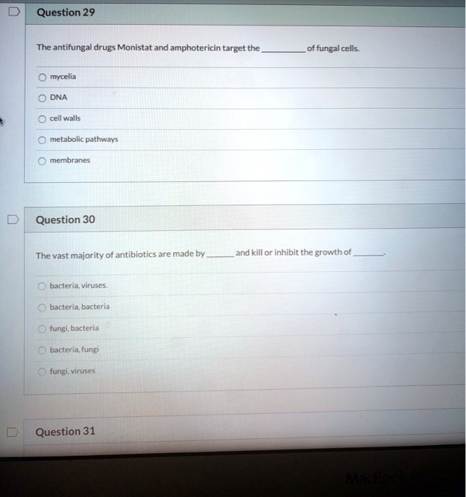 Question 29

The antifungal drugs Monistat and amphotericin target the  of fungal cells.

mycelia
DNA
cell walls
metabolic pathways
membranes

Question 30

The vast majority of antibiotics are made by  and kill or inhibit the growth of .

bacteria, viruses.
bacteria, bacteria
fungi, bacteria
bacteria, fungi
fungi, viruses

Question 31