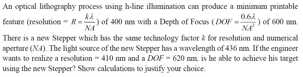 An optical lithography process using h-line illumination can produce a minimum printable 

kλ
0.6λ
feature (resolution = R = (kλ)/(NA)) of 400 nm with a Depth of Focus (DOF = (0.6λ)/(NA^2)) of 600 nm.

There is a new Stepper which has the same technology factor k for resolution and numerical

aperture (NA). The light source of the new Stepper has a wavelength of 436 nm. If the engineer

wants to realize a resolution = 410 nm and a DOF = 620 nm, is he able to achieve his target

using the new Stepper? Show calculations to justify your choice.