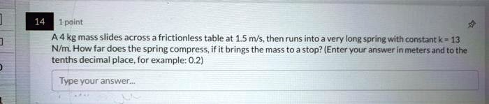 A 4 kg mass slides across a frictionless table at 1.5 m/s, then runs into a very long spring with constant k = 13 N/m. How far does the spring compress, if it brings the mass to a stop? (Enter your answer in meters and to the tenths decimal place, for example: 0.2)