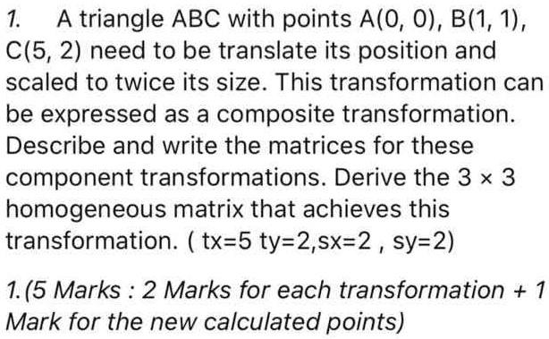 1. A triangle ABC with points A(0, 0), B(1, 1), C(5, 2) need to be translate its position and scaled to twice its size. This transformation can be expressed as a composite transformation. Describe and write the matrices for these component transformations. Derive the 3 x 3 homogeneous matrix that achieves this transformation. ( tx=5 ty=2,sx=2 , sy=2)