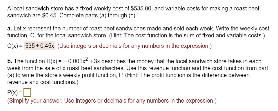 A local sandwich store has a fixed weekly cost of 535.00, and variable costs for making a roast beef sandwich are0.45. Complete parts (a) through (c).

a. Let x represent the number of roast beef sandwiches made and sold each week. Write the weekly cost function, C, for the local sandwich store. (Hint: The cost function is the sum of fixed and variable costs.)
C(x) = 535 + 0.45x (Use integers or decimals for any numbers in the expression.)

b. The function R(x) = - 0.001x^2 + 3x describes the money that the local sandwich store takes in each week from the sale of x roast beef sandwiches. Use this revenue function and the cost function from part (a) to write the store's weekly profit function, P. (Hint: The profit function is the difference between revenue and cost functions.)
P(x) = 
(Simplify your answer. Use integers or decimals for any numbers in the expression.)