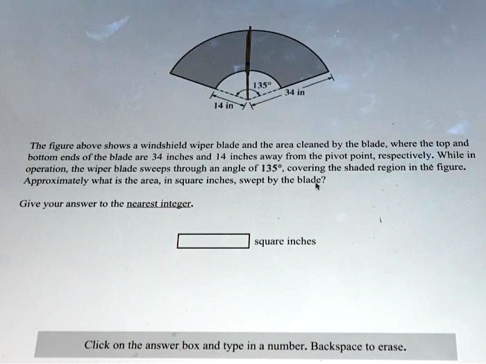 135°
34 in
14 in
The figure above shows a windshield wiper blade and the area cleaned by the blade, where the top and
bottom ends of the blade are 34 inches and 14 inches away from the pivot point, respectively. While in
operation, the wiper blade sweeps through an angle of 135°, covering the shaded region in the figure.
Approximately what is the area, in square inches, swept by the blade?
Give your answer to the nearest integer.
square inches
Click on the answer box and type in a number. Backspace to erase.