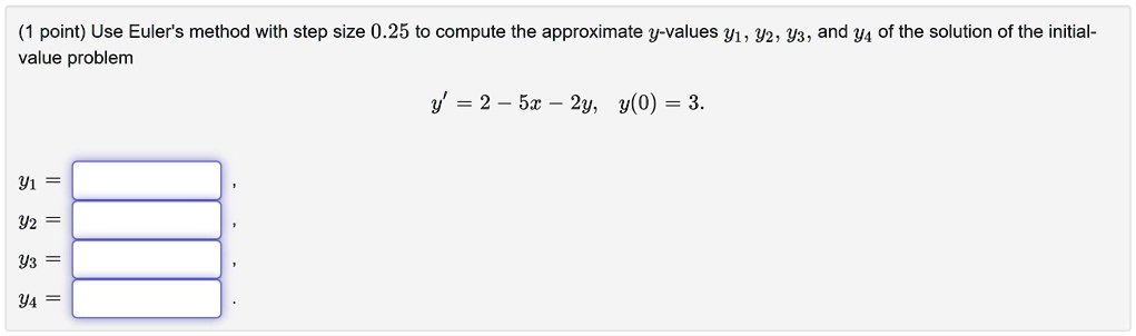 Use Euler's method with step size 0.25 to compute the approximate y-values y1, y2, y3, and y4 of the solution of the initial-value problem
y' = 2 - 5x - 2y, y(0) = 3.
y1 = 
y2 = 
y3 = 
y4 = 