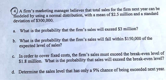 A firm's marketing manager believes that total sales for the firm next year can be modeled by using a normal distribution, with a mean of 2.5 million and a standard deviation of300,000.

a. What is the probability that the firm's sales will exceed 3 million?

b. What is the probability that the firm's sales will fall within150,000 of the expected level of sales?

c. In order to cover fixed costs, the firm's sales must exceed the break-even level of 1.8 million. What is the probability that sales will exceed the break-even level?

d. Determine the sales level that has only a 9% chance of being exceeded next year.