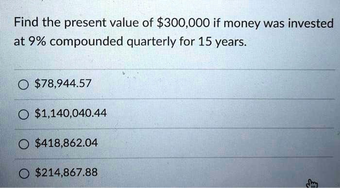 Find the present value of 300,000 if money was invested at 9% compounded quarterly for 15 years.78,944.57
1,140,040.44418,862.04
214,867.88