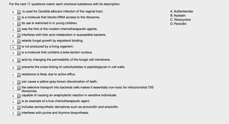 For the next 17 questions match each chemical substance with its description.

B. is used for Candida albicans infection of the vaginal tract.
C. is a molecule that blocks tRNA access to the ribosome.
C. its use is restricted in in young children.
A. was the first of the modern chemotherapeutic agents.
A. interferes with folic acid metabolism in susceptible bacteria.
B. retards fungal growth by ergosterol binding.
A. is not produced by a living organism.
D. is a molecule that contains a beta-lactam nucleus.
B. acts by changing the permeability of the fungal cell membrane.
D. prevents the cross-linking of carbohydrates in peptidoglycan in cell walls.
C. resistance is likely due to active efflux.
C. can cause a yellow-gray-brown discoloration of teeth.
C. the selective transport into bacterial cells makes it essentially non-toxic for mitochondrial 70S ribosomes.
D. capable of causing an anaphylactic reaction in sensitive individuals.
A. is an example of a true chemotherapeutic agent.
D. includes semisynthetic derivatives such as amoxicillin and ampicillin.
D. interferes with purine and thymine biosynthesis.

A. Sulfanilamide
B. Nystatin
C. Tetracycline
D. Penicillin