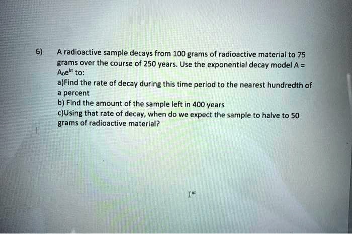 6) A radioactive sample decays from 100 grams of radioactive material to 75 grams over the course of 250 years. Use the exponential decay model A = A0ekt to: a) Find the rate of decay during this time period to the nearest hundredth of a percent b) Find the amount of the sample left in 400 years c) Using that rate of decay, when do we expect the sample to halve to 50 grams of radioactive material?