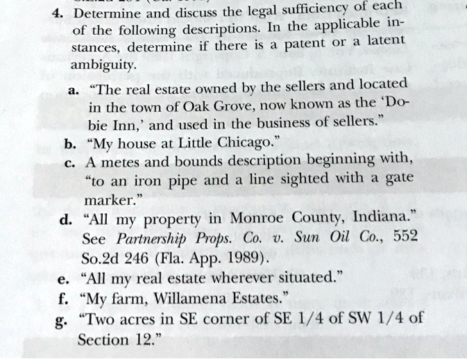 4. Determine and discuss the legal sufficiency of each
of the following descriptions. In the applicable in-
stances, determine if there is a patent or a latent
ambiguity.
a. "The real estate owned by the sellers and located
in the town of Oak Grove, now known as the 'Do-
bie Inn,' and used in the business of sellers."
b. "My house at Little Chicago."
c. A metes and bounds description beginning with,
"to an iron pipe and a line sighted with a gate
marker."
d. "All my property in Monroe County, Indiana."
See Partnership Props. Co. v. Sun Oil Co., 552
So.2d 246 (Fla. App. 1989).
e. "All my real estate wherever situated."
f. "My farm, Willamena Estates."
g. "Two acres in SE corner of SE 1/4 of SW 1/4 of
Section 12."